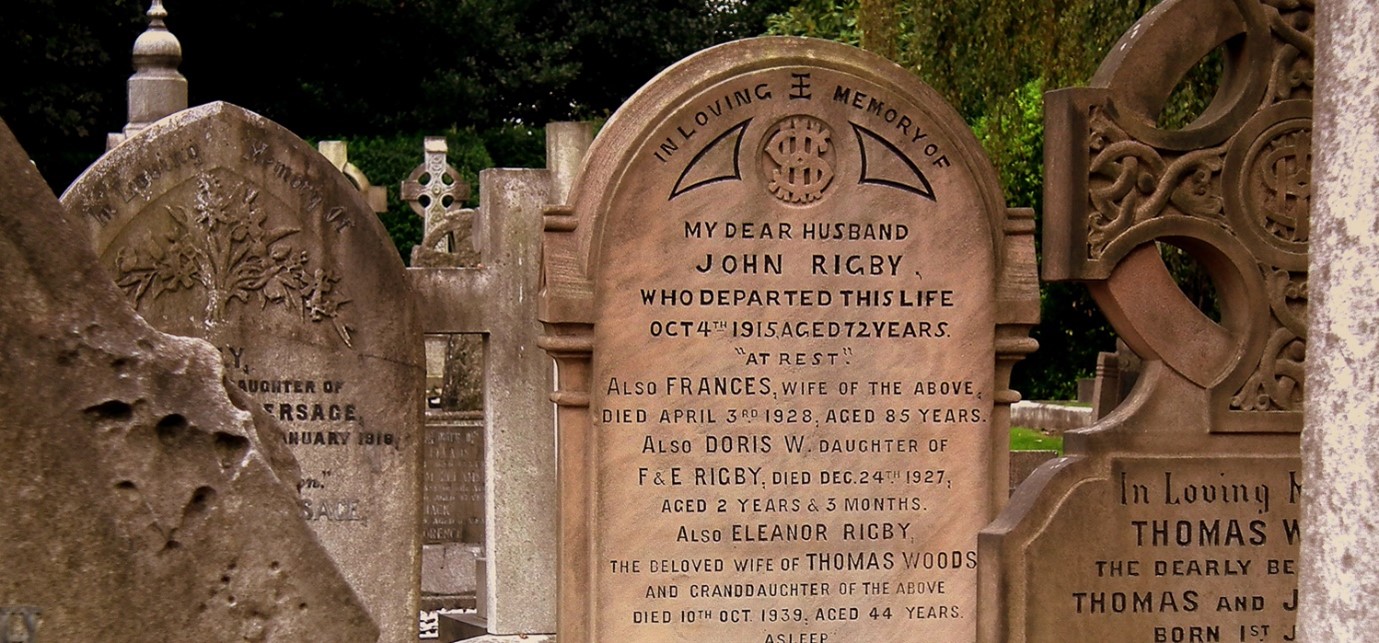 a gravestone which reads "in loving memory of my dear husband john rigby, who departed this life oct fourth nineteen fifteen aged seventy two years. at rest. also frances, wife of the above, died april third nineteen twenty eight, aged eighty five years. also doris w. daughter of f and e rigby, died dec twenty fourth ninteen twenty seven, aged two years and three months. also eleanor rigby, the beloved wife of thoms woods and granddaughter of the above. died tenth oct ninteen thirty nine aged forty four years, asleep."